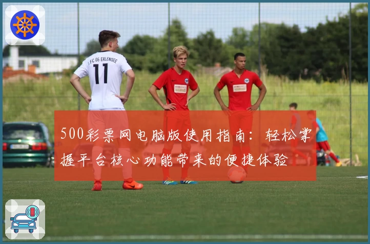 500彩票网电脑版使用指南：轻松掌握平台核心功能带来的便捷体验