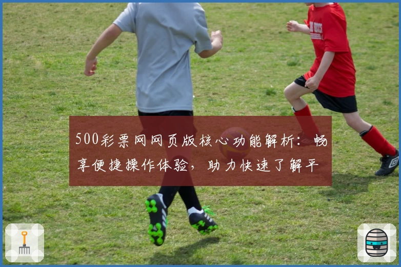 500彩票网网页版核心功能解析：畅享便捷操作体验，助力快速了解平台服务和使用技巧