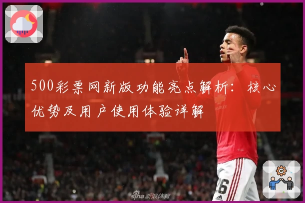 500彩票网新版功能亮点解析：核心优势及用户使用体验详解
