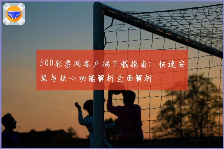500彩票网客户端下载指南：快速安装与核心功能解析全面解析