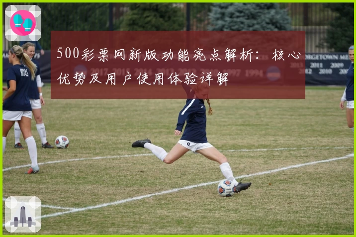 500彩票网新版功能亮点解析：核心优势及用户使用体验详解